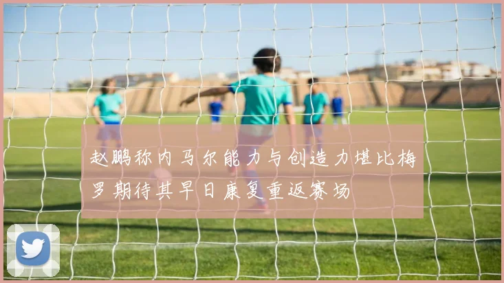 赵鹏称内马尔能力与创造力堪比梅罗期待其早日康复重返赛场