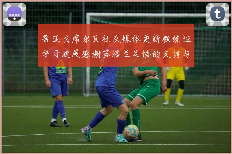 蒂亚戈席尔瓦社交媒体更新教练证学习进展感谢苏格兰足协的支持与帮助