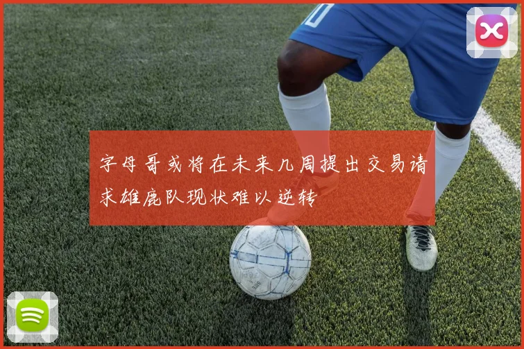 字母哥或将在未来几周提出交易请求雄鹿队现状难以逆转