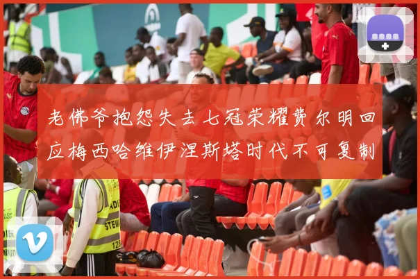 老佛爷抱怨失去七冠荣耀费尔明回应梅西哈维伊涅斯塔时代不可复制