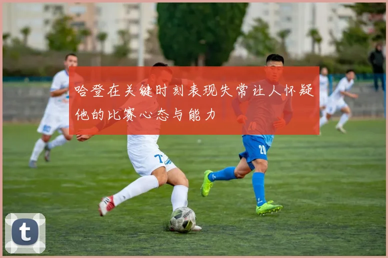哈登在关键时刻表现失常让人怀疑他的比赛心态与能力