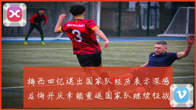 梅西回忆退出国家队经历表示深感后悔并庆幸能重返国家队继续征战