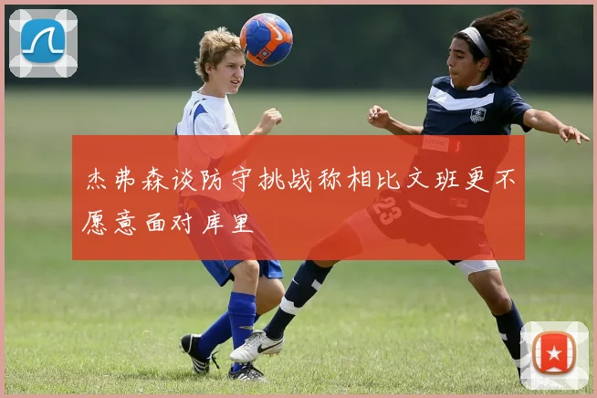 杰弗森谈防守挑战称相比文班更不愿意面对库里