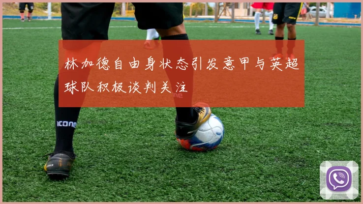 林加德自由身状态引发意甲与英超球队积极谈判关注