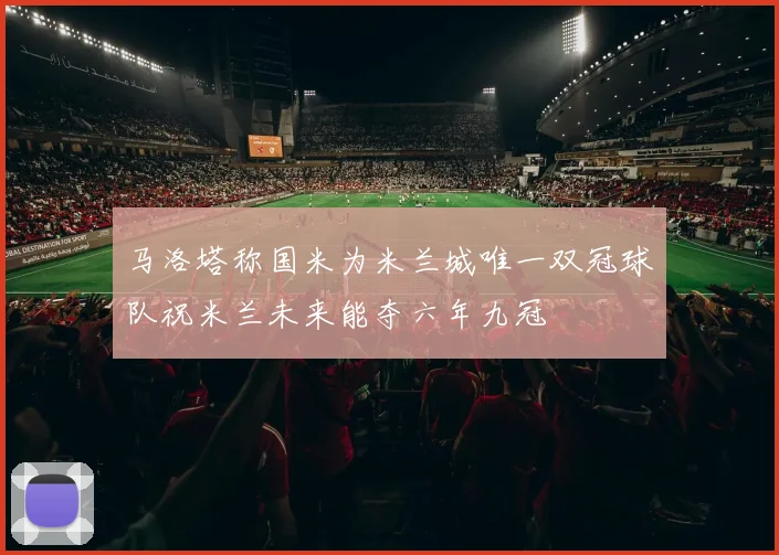 马洛塔称国米为米兰城唯一双冠球队祝米兰未来能夺六年九冠