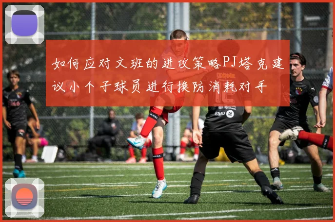 如何应对文班的进攻策略PJ塔克建议小个子球员进行换防消耗对手