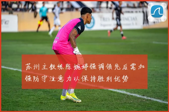 苏州主教练陈婉婷强调领先后需加强防守注意力以保持胜利优势