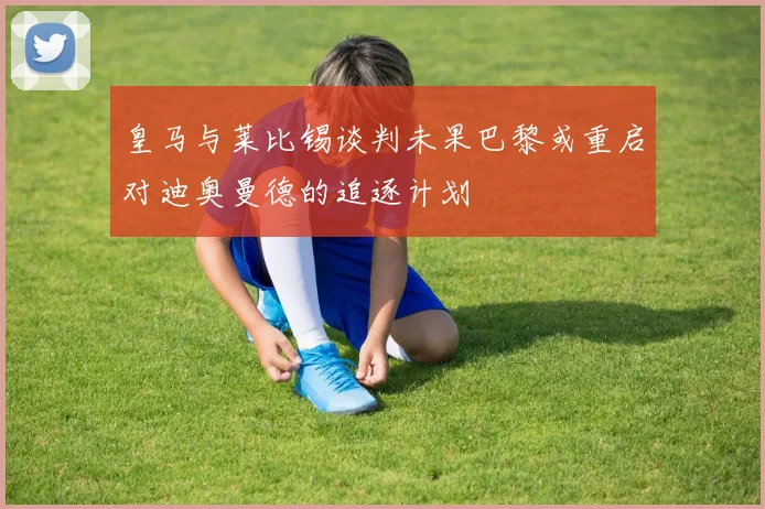 皇马与莱比锡谈判未果巴黎或重启对迪奥曼德的追逐计划